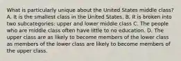 What is particularly unique about the United States middle class? A. It is the smallest class in the United States. B. It is broken into two subcategories: upper and lower middle class C. The people who are middle class often have little to no education. D. The upper class are as likely to become members of the lower class as members of the lower class are likely to become members of the upper class.