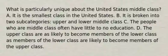 What is particularly unique about the United States middle class? A. It is the smallest class in the United States. B. It is broken into two subcategories: upper and lower middle class C. The people who are middle class often have little to no education. D. The upper class are as likely to become members of the lower class as members of the lower class are likely to become members of the upper class.