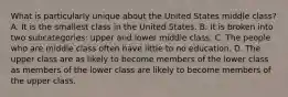 What is particularly unique about the United States middle class? A. It is the smallest class in the United States. B. It is broken into two subcategories: upper and lower middle class. C. The people who are middle class often have little to no education. D. The upper class are as likely to become members of the lower class as members of the lower class are likely to become members of the upper class.