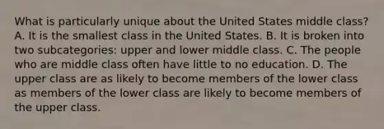 What is particularly unique about the United States middle class? A. It is the smallest class in the United States. B. It is broken into two subcategories: upper and lower middle class. C. The people who are middle class often have little to no education. D. The upper class are as likely to become members of the lower class as members of the lower class are likely to become members of the upper class.