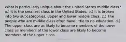 What is particularly unique about the United States middle class? a.) It is the smallest class in the United States. b.) It is broken into two subcategories: upper and lower middle class. c.) The people who are middle class often have little to no education. d.) The upper class are as likely to become members of the lower class as members of the lower class are likely to become members of the upper class.