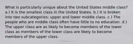 What is particularly unique about the United States middle class? a.) It is the smallest class in the United States. b.) It is broken into two subcategories: upper and lower middle class. c.) The people who are middle class often have little to no education. d.) The upper class are as likely to become members of the lower class as members of the lower class are likely to become members of the upper class.