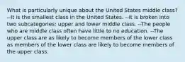 What is particularly unique about the United States middle class? --It is the smallest class in the United States. --It is broken into two subcategories: upper and lower middle class. --The people who are middle class often have little to no education. --The upper class are as likely to become members of the lower class as members of the lower class are likely to become members of the upper class.