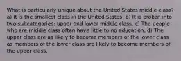 What is particularly unique about the United States middle class? a) It is the smallest class in the United States. b) It is broken into two subcategories: upper and lower middle class. c) The people who are middle class often have little to no education. d) The upper class are as likely to become members of the lower class as members of the lower class are likely to become members of the upper class.