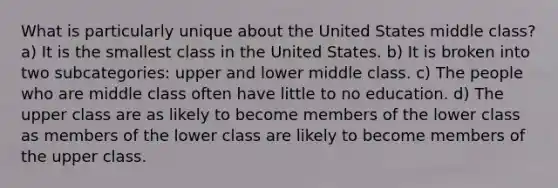 What is particularly unique about the United States middle class? a) It is the smallest class in the United States. b) It is broken into two subcategories: upper and lower middle class. c) The people who are middle class often have little to no education. d) The upper class are as likely to become members of the lower class as members of the lower class are likely to become members of the upper class.