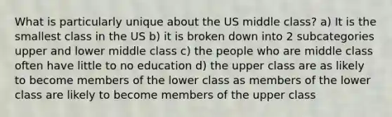 What is particularly unique about the US middle class? a) It is the smallest class in the US b) it is broken down into 2 subcategories upper and lower middle class c) the people who are middle class often have little to no education d) the upper class are as likely to become members of the lower class as members of the lower class are likely to become members of the upper class