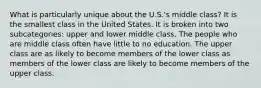 What is particularly unique about the U.S.'s middle class? It is the smallest class in the United States. It is broken into two subcategories: upper and lower middle class. The people who are middle class often have little to no education. The upper class are as likely to become members of the lower class as members of the lower class are likely to become members of the upper class.