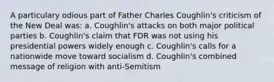 A particulary odious part of Father Charles Coughlin's criticism of the New Deal was: a. Coughlin's attacks on both major political parties b. Coughlin's claim that FDR was not using his presidential powers widely enough c. Coughlin's calls for a nationwide move toward socialism d. Coughlin's combined message of religion with anti-Semitism