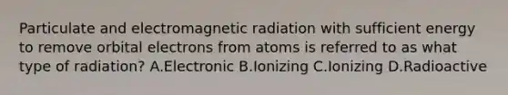 Particulate and electromagnetic radiation with sufficient energy to remove orbital electrons from atoms is referred to as what type of radiation? A.Electronic B.Ionizing C.Ionizing D.Radioactive