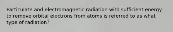 Particulate and electromagnetic radiation with sufficient energy to remove orbital electrons from atoms is referred to as what type of radiation?