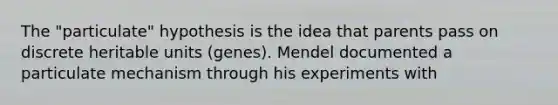 The "particulate" hypothesis is the idea that parents pass on discrete heritable units (genes). Mendel documented a particulate mechanism through his experiments with