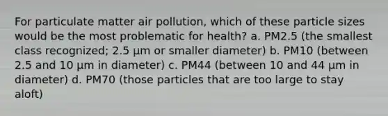 For particulate matter air pollution, which of these particle sizes would be the most problematic for health? a. PM2.5 (the smallest class recognized; 2.5 µm or smaller diameter) b. PM10 (between 2.5 and 10 µm in diameter) c. PM44 (between 10 and 44 µm in diameter) d. PM70 (those particles that are too large to stay aloft)