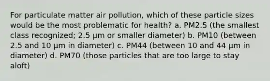 For particulate matter air pollution, which of these particle sizes would be the most problematic for health? a. PM 2.5 (the smallest class recognized; 2.5 µm or smaller diameter) b. PM 10 (between 2.5 and 10 µm in diameter) c. PM 44 (between 10 and 44 µm in diameter) d. PM 70 (those particles that are too large to stay aloft)