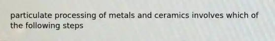 particulate processing of metals and ceramics involves which of the following steps