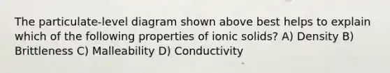 The particulate-level diagram shown above best helps to explain which of the following properties of ionic solids? A) Density B) Brittleness C) Malleability D) Conductivity