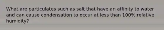 What are particulates such as salt that have an affinity to water and can cause condensation to occur at <a href='https://www.questionai.com/knowledge/k7BtlYpAMX-less-than' class='anchor-knowledge'>less than</a> 100% relative humidity?