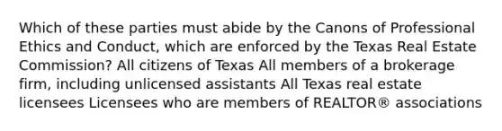 Which of these parties must abide by the Canons of Professional Ethics and Conduct, which are enforced by the Texas Real Estate Commission? All citizens of Texas All members of a brokerage firm, including unlicensed assistants All Texas real estate licensees Licensees who are members of REALTOR® associations