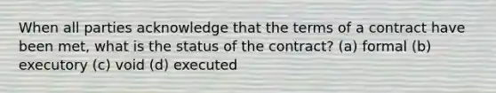 When all parties acknowledge that the terms of a contract have been met, what is the status of the contract? (a) formal (b) executory (c) void (d) executed