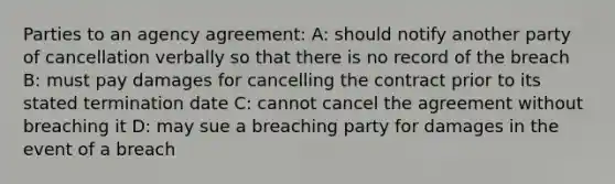 Parties to an agency agreement: A: should notify another party of cancellation verbally so that there is no record of the breach B: must pay damages for cancelling the contract prior to its stated termination date C: cannot cancel the agreement without breaching it D: may sue a breaching party for damages in the event of a breach