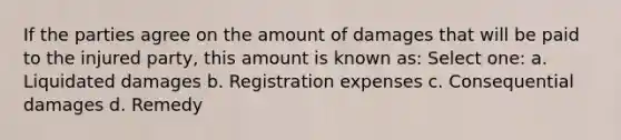 If the parties agree on the amount of damages that will be paid to the injured party, this amount is known as: Select one: a. Liquidated damages b. Registration expenses c. Consequential damages d. Remedy