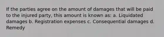 If the parties agree on the amount of damages that will be paid to the injured party, this amount is known as: a. Liquidated damages b. Registration expenses c. Consequential damages d. Remedy