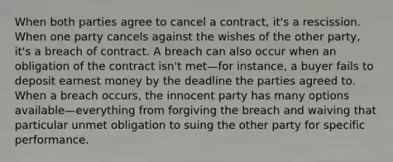 When both parties agree to cancel a contract, it's a rescission. When one party cancels against the wishes of the other party, it's a breach of contract. A breach can also occur when an obligation of the contract isn't met—for instance, a buyer fails to deposit earnest money by the deadline the parties agreed to. When a breach occurs, the innocent party has many options available—everything from forgiving the breach and waiving that particular unmet obligation to suing the other party for specific performance.