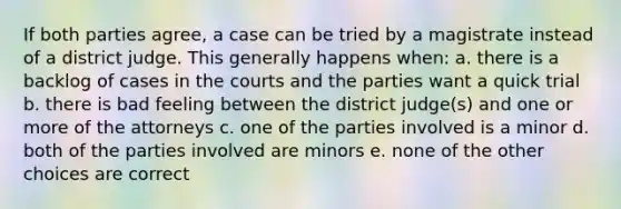 If both parties agree, a case can be tried by a magistrate instead of a district judge. This generally happens when: a. there is a backlog of cases in the courts and the parties want a quick trial b. there is bad feeling between the district judge(s) and one or more of the attorneys c. one of the parties involved is a minor d. both of the parties involved are minors e. none of the other choices are correct