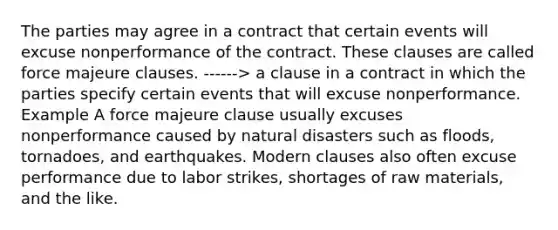 The parties may agree in a contract that certain events will excuse nonperformance of the contract. These clauses are called force majeure clauses. ------> a clause in a contract in which the parties specify certain events that will excuse nonperformance. Example A force majeure clause usually excuses nonperformance caused by natural disasters such as floods, tornadoes, and earthquakes. Modern clauses also often excuse performance due to labor strikes, shortages of raw materials, and the like.