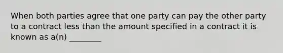 When both parties agree that one party can pay the other party to a contract less than the amount specified in a contract it is known as​ a(n) ________