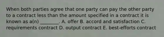 When both parties agree that one party can pay the other party to a contract less than the amount specified in a contract it is known as​ a(n) ________. A. offer B. accord and satisfaction C. requirements contract D. output contract E. ​best-efforts contract