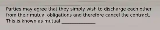 Parties may agree that they simply wish to discharge each other from their mutual obligations and therefore cancel the contract. This is known as mutual _______________