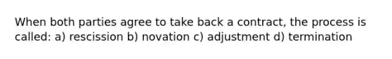 When both parties agree to take back a contract, the process is called: a) rescission b) novation c) adjustment d) termination