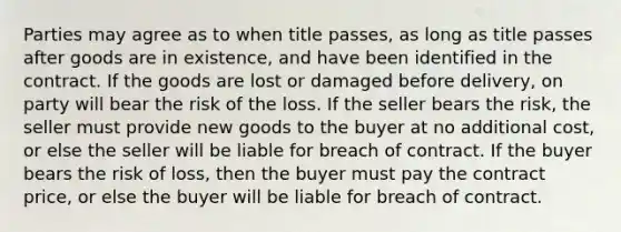 Parties may agree as to when title passes, as long as title passes after goods are in existence, and have been identified in the contract. If the goods are lost or damaged before delivery, on party will bear the risk of the loss. If the seller bears the risk, the seller must provide new goods to the buyer at no additional cost, or else the seller will be liable for breach of contract. If the buyer bears the risk of loss, then the buyer must pay the contract price, or else the buyer will be liable for breach of contract.