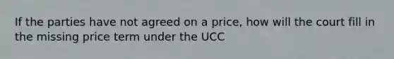 If the parties have not agreed on a price, how will the court fill in the missing price term under the UCC