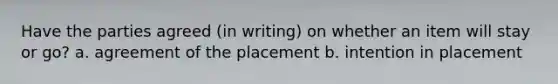 Have the parties agreed (in writing) on whether an item will stay or go? a. agreement of the placement b. intention in placement