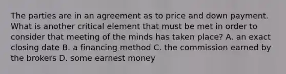 The parties are in an agreement as to price and down payment. What is another critical element that must be met in order to consider that meeting of the minds has taken place? A. an exact closing date B. a financing method C. the commission earned by the brokers D. some earnest money