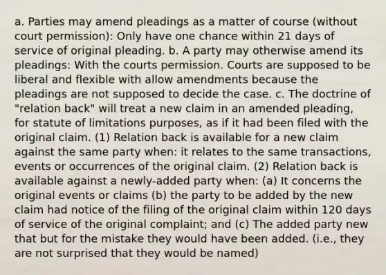 a. Parties may amend pleadings as a matter of course (without court permission): Only have one chance within 21 days of service of original pleading. b. A party may otherwise amend its pleadings: With the courts permission. Courts are supposed to be liberal and flexible with allow amendments because the pleadings are not supposed to decide the case. c. The doctrine of "relation back" will treat a new claim in an amended pleading, for statute of limitations purposes, as if it had been filed with the original claim. (1) Relation back is available for a new claim against the same party when: it relates to the same transactions, events or occurrences of the original claim. (2) Relation back is available against a newly-added party when: (a) It concerns the original events or claims (b) the party to be added by the new claim had notice of the filing of the original claim within 120 days of service of the original complaint; and (c) The added party new that but for the mistake they would have been added. (i.e., they are not surprised that they would be named)