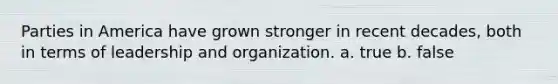 Parties in America have grown stronger in recent decades, both in terms of leadership and organization. a. true b. false