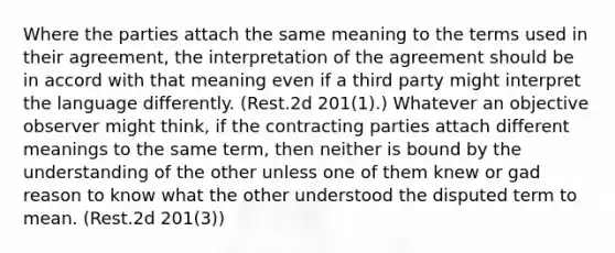 Where the parties attach the same meaning to the terms used in their agreement, the interpretation of the agreement should be in accord with that meaning even if a third party might interpret the language differently. (Rest.2d 201(1).) Whatever an objective observer might think, if the contracting parties attach different meanings to the same term, then neither is bound by the understanding of the other unless one of them knew or gad reason to know what the other understood the disputed term to mean. (Rest.2d 201(3))