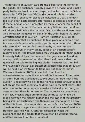 The parties to an auction sale are the bidder and the owner of the goods. The auctioneer simply provides a service, and is not a party to the contract between buyer and seller. Under the Sale of Goods Act 1979 (section 57(2)), the general rule is that the auctioneer's request for bids is an invitation to treat, and each bid is an offer. Each bidder's offer lapses as soon as a higher bid is made, and an offer is accepted by the auctioneer (on behalf of the seller) on the fall of the hammer. Any bidder may therefore withdraw a bid before the hammer falls, and the auctioneer may also withdraw the goods on behalf of the seller before that point. Advertisement of an auction - Harris v Nickerson (1873): an advertisement that an auction is to take place at a certain time is a mere declaration of intention and is not an offer which those who attend at the specified time thereby accept. Auction 'without reserve' In many cases, seller at an auction specify reserve prices - the lowest prices they will accept for their goods. If nobody bids at least that amount, the goods are not sold. An auction 'without reserve', on the other hand, means that the goods will be sold to the highest bidder, however low their bid. We have seen that an advertisement announcing that an auction will be held is an invitation to treat and not an offer, but in - Warlow v Harrison (1859): it was held that if such an advertisement includes the words 'without reserve', it becomes an offer, from the auctioneers to the public at large, that if the auction is held they will sell to the highest bidder (though it does not oblige the auctioneers to hold the sale in the first place). The offer is accepted when a person make a bid and when doing so assumes that there is no reserve. That acceptance completes a contract, which is separate from any contract that might be made between the highest bidder and the owner of the property being sold. An auctioneer who then puts a reserve price on any of the lots breach this separate contract. - Barry v Davies (2000): The defendants' appeal was dismissed and the case of Warlow v Harrison was followed. A contract existed between the auctioneer and the bidder that the auction be without reserve, and that contract had been breached.