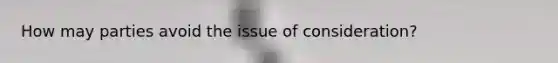 How may parties avoid the issue of consideration?
