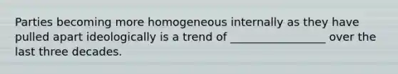 Parties becoming more homogeneous internally as they have pulled apart ideologically is a trend of _________________ over the last three decades.