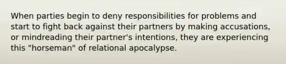 When parties begin to deny responsibilities for problems and start to fight back against their partners by making accusations, or mindreading their partner's intentions, they are experiencing this "horseman" of relational apocalypse.