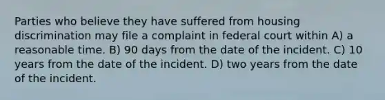 Parties who believe they have suffered from housing discrimination may file a complaint in federal court within A) a reasonable time. B) 90 days from the date of the incident. C) 10 years from the date of the incident. D) two years from the date of the incident.