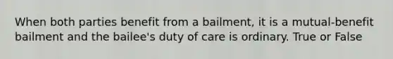 When both parties benefit from a bailment, it is a mutual-benefit bailment and the bailee's duty of care is ordinary. True or False