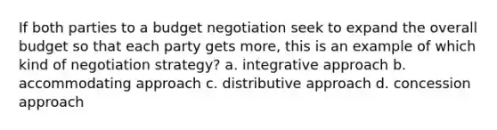 If both parties to a budget negotiation seek to expand the overall budget so that each party gets more, this is an example of which kind of negotiation strategy? a. integrative approach b. accommodating approach c. distributive approach d. concession approach