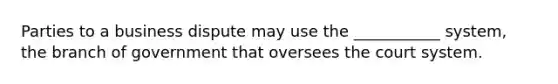 Parties to a business dispute may use the ___________ system, the branch of government that oversees the court system.