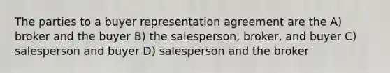 The parties to a buyer representation agreement are the A) broker and the buyer B) the salesperson, broker, and buyer C) salesperson and buyer D) salesperson and the broker