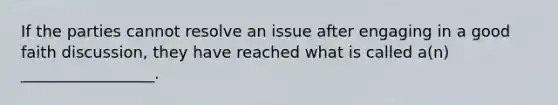 If the parties cannot resolve an issue after engaging in a good faith discussion, they have reached what is called a(n) _________________.