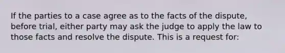 If the parties to a case agree as to the facts of the dispute, before trial, either party may ask the judge to apply the law to those facts and resolve the dispute. This is a request for: